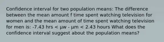 Confidence interval for two population means: The difference between the mean amount f time spent watching television for women and the mean amount of time spent watching television for men is: -7.43 hrs < μw - μm < 2.43 hours What does the confidence interval suggest about the population means?