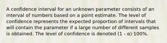 A confidence interval for an unknown parameter consists of an interval of numbers based on a point estimate. The level of confidence represents the expected proportion of intervals that will contain the parameter if a large number of different samples is obtained. The level of confidence is denoted (1 - α)·100%.