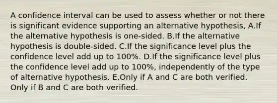 A confidence interval can be used to assess whether or not there is significant evidence supporting an alternative hypothesis, A.If the alternative hypothesis is one-sided. B.If the alternative hypothesis is double-sided. C.If the significance level plus the confidence level add up to 100%. D.If the significance level plus the confidence level add up to 100%, independently of the type of alternative hypothesis. E.Only if A and C are both verified. Only if B and C are both verified.