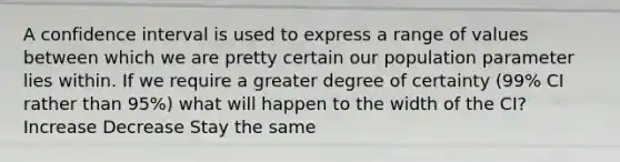 A confidence interval is used to express a range of values between which we are pretty certain our population parameter lies within. If we require a greater degree of certainty (99% CI rather than 95%) what will happen to the width of the CI? Increase Decrease Stay the same