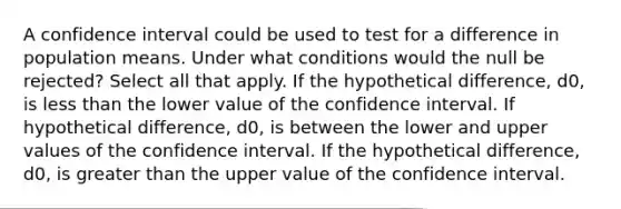 A confidence interval could be used to test for a difference in population means. Under what conditions would the null be rejected? Select all that apply. If the hypothetical difference, d0, is less than the lower value of the confidence interval. If hypothetical difference, d0, is between the lower and upper values of the confidence interval. If the hypothetical difference, d0, is greater than the upper value of the confidence interval.