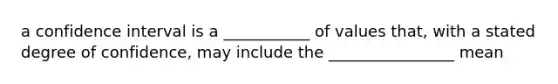 a confidence interval is a ___________ of values that, with a stated degree of confidence, may include the ________________ mean