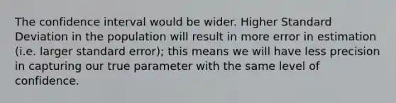 The confidence interval would be wider. Higher Standard Deviation in the population will result in more error in estimation (i.e. larger standard error); this means we will have less precision in capturing our true parameter with the same level of confidence.