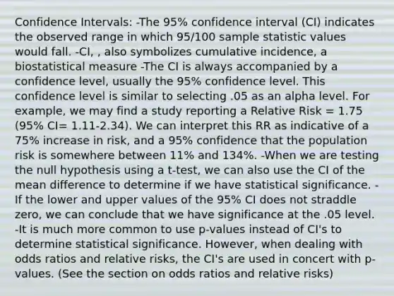 Confidence Intervals: -The 95% confidence interval (CI) indicates the observed range in which 95/100 sample statistic values would fall. -CI, , also symbolizes cumulative incidence, a biostatistical measure -The CI is always accompanied by a confidence level, usually the 95% confidence level. This confidence level is similar to selecting .05 as an alpha level. For example, we may find a study reporting a Relative Risk = 1.75 (95% CI= 1.11-2.34). We can interpret this RR as indicative of a 75% increase in risk, and a 95% confidence that the population risk is somewhere between 11% and 134%. -When we are testing the null hypothesis using a t-test, we can also use the CI of the mean difference to determine if we have statistical significance. -If the lower and upper values of the 95% CI does not straddle zero, we can conclude that we have significance at the .05 level. -It is much more common to use p-values instead of CI's to determine statistical significance. However, when dealing with odds ratios and relative risks, the CI's are used in concert with p-values. (See the section on odds ratios and relative risks)