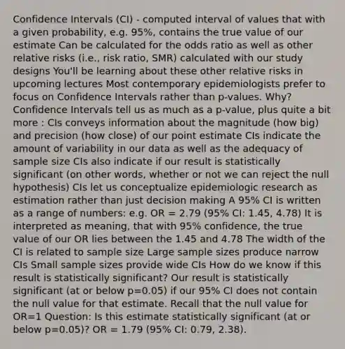 Confidence Intervals (CI) - computed interval of values that with a given probability, e.g. 95%, contains the true value of our estimate Can be calculated for the odds ratio as well as other relative risks (i.e., risk ratio, SMR) calculated with our study designs You'll be learning about these other relative risks in upcoming lectures Most contemporary epidemiologists prefer to focus on Confidence Intervals rather than p-values. Why? Confidence Intervals tell us as much as a p-value, plus quite a bit more : CIs conveys information about the magnitude (how big) and precision (how close) of our point estimate CIs indicate the amount of variability in our data as well as the adequacy of sample size CIs also indicate if our result is statistically significant (on other words, whether or not we can reject the null hypothesis) CIs let us conceptualize epidemiologic research as estimation rather than just decision making A 95% CI is written as a range of numbers: e.g. OR = 2.79 (95% CI: 1.45, 4.78) It is interpreted as meaning, that with 95% confidence, the true value of our OR lies between the 1.45 and 4.78 The width of the CI is related to sample size Large sample sizes produce narrow CIs Small sample sizes provide wide CIs How do we know if this result is statistically significant? Our result is statistically significant (at or below p=0.05) if our 95% CI does not contain the null value for that estimate. Recall that the null value for OR=1 Question: Is this estimate statistically significant (at or below p=0.05)? OR = 1.79 (95% CI: 0.79, 2.38).