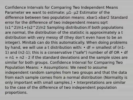 Confidence Intervals for Comparing Two Independent Means Parameter we want to estimate: μ1- μ2 Estimator of the difference between two population means: xbar1-xbar2 Standard error for the difference of two independent means:sqrt (s1^2)/n1+(s2^2)/n2 Sampling distribution:If both populations are normal, the distribution of the statistic is approximately a t distribution with very messy df (they don't even have to be an integer). Minitab can do this automatically. When doing problems by hand, we will use a t distribution with: • df = smallest of (n1-1) and (n2-1); this is a conservative ("safe") number of df OR • df = n1 + n2 - 2 if the standard deviations and the sample sizes are similar for both groups. Confidence Interval for Comparing Two Population Means: • Assumptions: We need to assume independent random samples from two groups and that the data from each sample comes from a normal distribution (Normality is only important with small samples.) • Interpretations are similar to the case of the difference of two independent population proportions.