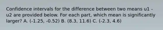 Confidence intervals for the difference between two means u1 - u2 are provided below. For each part, which mean is significantly larger? A. (-1.25, -0.52) B. (8.3, 11.6) C. (-2.3, 4.6)