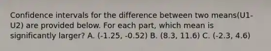 Confidence intervals for the difference between two means(U1-U2) are provided below. For each part, which mean is significantly larger? A. (-1.25, -0.52) B. (8.3, 11.6) C. (-2.3, 4.6)