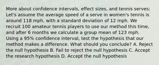 More about confidence intervals, effect sizes, and tennis serves: Let's assume the average speed of a serve in women's tennis is around 118 mph, with a standard deviation of 12 mph. We recruit 100 amateur tennis players to use our method this time, and after 6 months we calculate a group mean of 123 mph. Using a 95% confidence interval, test the hypothesis that our method makes a difference. What should you conclude? A. Reject the null hypothesis B. Fail to reject the null hypothesis C. Accept the research hypothesis D. Accept the null hypothesis