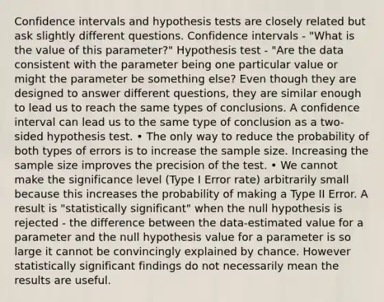 Confidence intervals and hypothesis tests are closely related but ask slightly different questions. Confidence intervals - "What is the value of this parameter?" Hypothesis test - "Are the data consistent with the parameter being one particular value or might the parameter be something else? Even though they are designed to answer different questions, they are similar enough to lead us to reach the same types of conclusions. A confidence interval can lead us to the same type of conclusion as a two-sided hypothesis test. • The only way to reduce the probability of both types of errors is to increase the sample size. Increasing the sample size improves the precision of the test. • We cannot make the significance level (Type I Error rate) arbitrarily small because this increases the probability of making a Type II Error. A result is "statistically significant" when the null hypothesis is rejected - the difference between the data-estimated value for a parameter and the null hypothesis value for a parameter is so large it cannot be convincingly explained by chance. However statistically significant findings do not necessarily mean the results are useful.