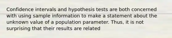 Confidence intervals and hypothesis tests are both concerned with using sample information to make a statement about the unknown value of a population parameter. Thus, it is not surprising that their results are related