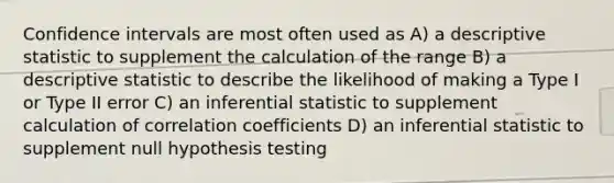 Confidence intervals are most often used as A) a descriptive statistic to supplement the calculation of the range B) a descriptive statistic to describe the likelihood of making a Type I or Type II error C) an inferential statistic to supplement calculation of correlation coefficients D) an inferential statistic to supplement null hypothesis testing