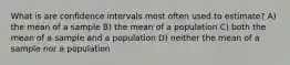 What is are confidence intervals most often used to estimate? A) the mean of a sample B) the mean of a population C) both the mean of a sample and a population D) neither the mean of a sample nor a population