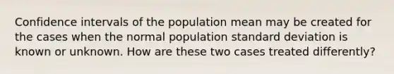 Confidence intervals of the population mean may be created for the cases when the normal population standard deviation is known or unknown. How are these two cases treated differently?