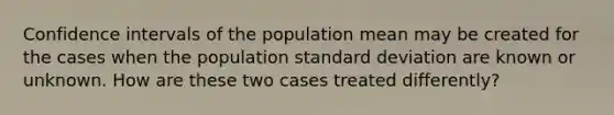 Confidence intervals of the population mean may be created for the cases when the population <a href='https://www.questionai.com/knowledge/kqGUr1Cldy-standard-deviation' class='anchor-knowledge'>standard deviation</a> are known or unknown. How are these two cases treated differently?