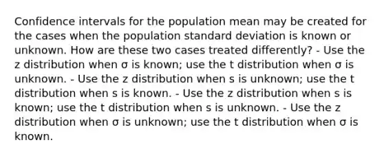 Confidence intervals for the population mean may be created for the cases when the population standard deviation is known or unknown. How are these two cases treated differently? - Use the z distribution when σ is known; use the t distribution when σ is unknown. - Use the z distribution when s is unknown; use the t distribution when s is known. - Use the z distribution when s is known; use the t distribution when s is unknown. - Use the z distribution when σ is unknown; use the t distribution when σ is known.