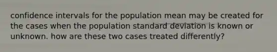 confidence intervals for the population mean may be created for the cases when the population standard deviation is known or unknown. how are these two cases treated differently?