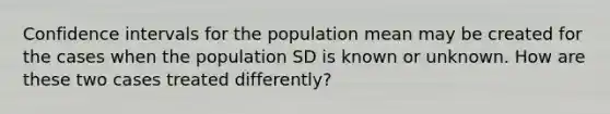 Confidence intervals for the population mean may be created for the cases when the population SD is known or unknown. How are these two cases treated differently?