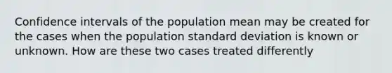 Confidence intervals of the population mean may be created for the cases when the population standard deviation is known or unknown. How are these two cases treated differently