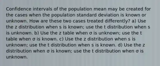 Confidence intervals of the population mean may be created for the cases when the population <a href='https://www.questionai.com/knowledge/kqGUr1Cldy-standard-deviation' class='anchor-knowledge'>standard deviation</a> is known or unknown. How are these two cases treated differently? a) Use the z distribution when s is known; use the t distribution when s is unknown. b) Use the z table when σ is unknown; use the t table when σ is known. c) Use the z distribution when s is unknown; use the t distribution when s is known. d) Use the z distribution when σ is known; use the t distribution when σ is unknown.