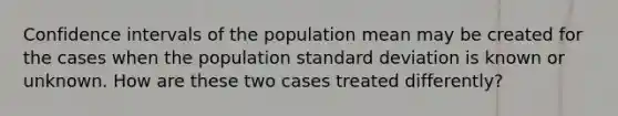 Confidence intervals of the population mean may be created for the cases when the population standard deviation is known or unknown. How are these two cases treated differently?