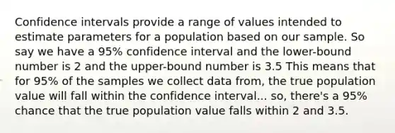 Confidence intervals provide a range of values intended to estimate parameters for a population based on our sample. So say we have a 95% confidence interval and the lower-bound number is 2 and the upper-bound number is 3.5 This means that for 95% of the samples we collect data from, the true population value will fall within the confidence interval... so, there's a 95% chance that the true population value falls within 2 and 3.5.