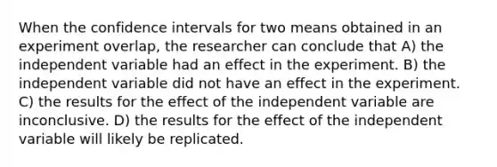 When the confidence intervals for two means obtained in an experiment overlap, the researcher can conclude that A) the independent variable had an effect in the experiment. B) the independent variable did not have an effect in the experiment. C) the results for the effect of the independent variable are inconclusive. D) the results for the effect of the independent variable will likely be replicated.