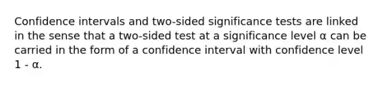 Confidence intervals and two-sided significance tests are linked in the sense that a two-sided test at a significance level α can be carried in the form of a confidence interval with confidence level 1 - α.