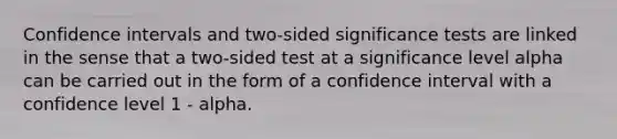 Confidence intervals and two-sided significance tests are linked in the sense that a two-sided test at a significance level alpha can be carried out in the form of a confidence interval with a confidence level 1 - alpha.