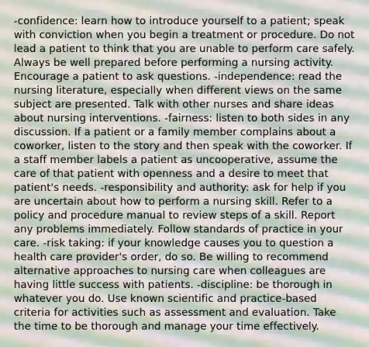 -confidence: learn how to introduce yourself to a patient; speak with conviction when you begin a treatment or procedure. Do not lead a patient to think that you are unable to perform care safely. Always be well prepared before performing a nursing activity. Encourage a patient to ask questions. -independence: read the nursing literature, especially when different views on the same subject are presented. Talk with other nurses and share ideas about nursing interventions. -fairness: listen to both sides in any discussion. If a patient or a family member complains about a coworker, listen to the story and then speak with the coworker. If a staff member labels a patient as uncooperative, assume the care of that patient with openness and a desire to meet that patient's needs. -responsibility and authority: ask for help if you are uncertain about how to perform a nursing skill. Refer to a policy and procedure manual to review steps of a skill. Report any problems immediately. Follow standards of practice in your care. -risk taking: if your knowledge causes you to question a health care provider's order, do so. Be willing to recommend alternative approaches to nursing care when colleagues are having little success with patients. -discipline: be thorough in whatever you do. Use known scientific and practice-based criteria for activities such as assessment and evaluation. Take the time to be thorough and manage your time effectively.