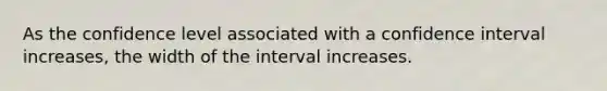 As the confidence level associated with a confidence interval increases, the width of the interval increases.