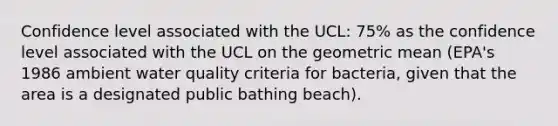 Confidence level associated with the UCL: 75% as the confidence level associated with the UCL on the geometric mean (EPA's 1986 ambient water quality criteria for bacteria, given that the area is a designated public bathing beach).