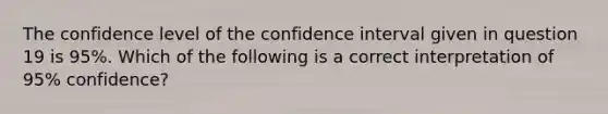 The confidence level of the confidence interval given in question 19 is 95%. Which of the following is a correct interpretation of 95% confidence?