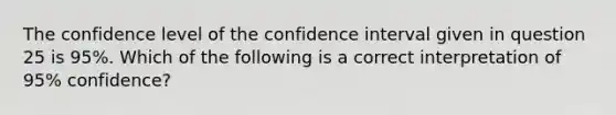 The confidence level of the confidence interval given in question 25 is 95%. Which of the following is a correct interpretation of 95% confidence?