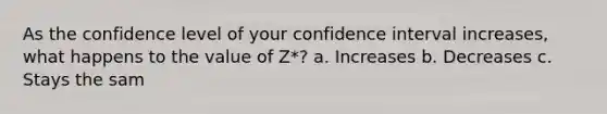 As the confidence level of your confidence interval increases, what happens to the value of Z*? a. Increases b. Decreases c. Stays the sam