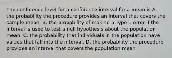 The confidence level for a confidence interval for a mean is A. the probability the procedure provides an interval that covers the sample mean. B. the probability of making a Type 1 error if the interval is used to test a null hypothesis about the population mean. C. the probability that individuals in the population have values that fall into the interval. D. the probability the procedure provides an interval that covers the population mean