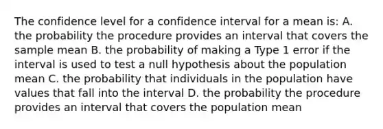 The confidence level for a confidence interval for a mean is: A. the probability the procedure provides an interval that covers the sample mean B. the probability of making a Type 1 error if the interval is used to test a null hypothesis about the population mean C. the probability that individuals in the population have values that fall into the interval D. the probability the procedure provides an interval that covers the population mean