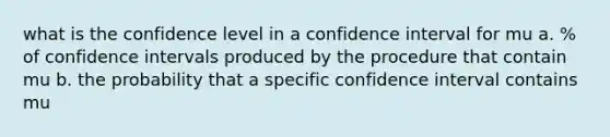 what is the confidence level in a confidence interval for mu a. % of confidence intervals produced by the procedure that contain mu b. the probability that a specific confidence interval contains mu