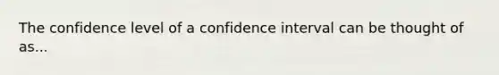 The confidence level of a confidence interval can be thought of as...