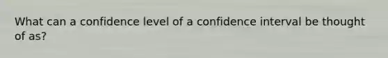 What can a confidence level of a confidence interval be thought of​ as?