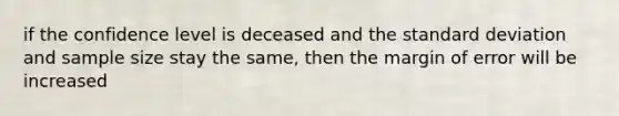 if the confidence level is deceased and the standard deviation and sample size stay the same, then the margin of error will be increased