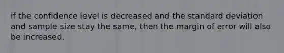 if the confidence level is decreased and the standard deviation and sample size stay the same, then the margin of error will also be increased.