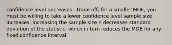 confidence level decreases - trade off; for a smaller MOE, you must be willing to take a lower confidence level sample size increases; increasing the sample size n decreases standard deviation of the statistic, which in turn reduces the MOE for any fixed confidence interval