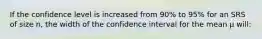 If the confidence level is increased from 90% to 95% for an SRS of size n, the width of the confidence interval for the mean μ will: