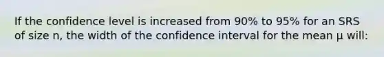 If the confidence level is increased from 90% to 95% for an SRS of size n, the width of the confidence interval for the mean μ will: