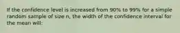 If the confidence level is increased from 90% to 99% for a simple random sample of size n, the width of the confidence interval for the mean will: