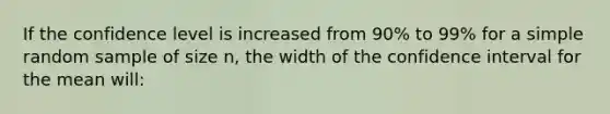 If the confidence level is increased from 90% to 99% for a simple random sample of size n, the width of the confidence interval for the mean will: