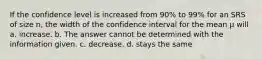 If the confidence level is increased from 90% to 99% for an SRS of size n, the width of the confidence interval for the mean µ will a. increase. b. The answer cannot be determined with the information given. c. decrease. d. stays the same