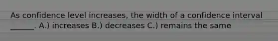 As confidence level increases, the width of a confidence interval ______. A.) increases B.) decreases C.) remains the same