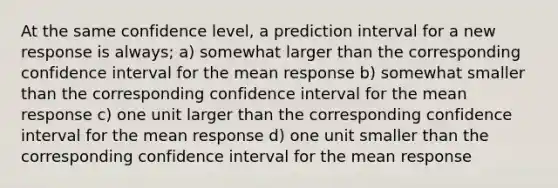 At the same confidence level, a prediction interval for a new response is always; a) somewhat larger than the corresponding confidence interval for the mean response b) somewhat smaller than the corresponding confidence interval for the mean response c) one unit larger than the corresponding confidence interval for the mean response d) one unit smaller than the corresponding confidence interval for the mean response